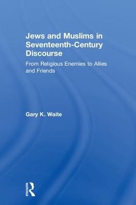 Jews and Muslims in Seventeenth-Century Discourse: From Religious Enemies to Allies and Friends by Gary K. Waite