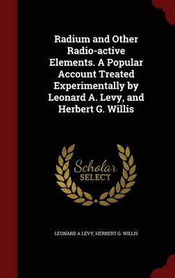 Radium and Other Radio-Active Elements. a Popular Account Treated Experimentally by Leonard A. Levy, and Herbert G. Willis book