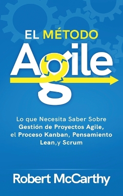 El Método Agile: Lo que Necesita Saber Sobre Gestión de Proyectos Agile, el Proceso Kanban, Pensamiento Lean, y Scrum by Robert McCarthy