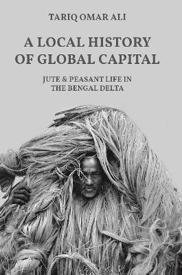 A A Local History of Global Capital: Jute and Peasant Life in the Bengal Delta by Tariq Omar Ali