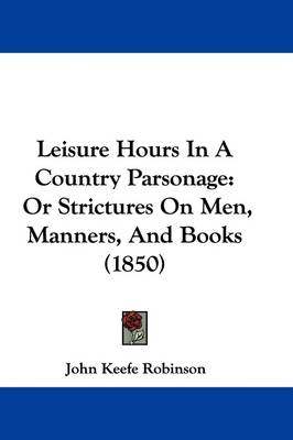 Leisure Hours In A Country Parsonage: Or Strictures On Men, Manners, And Books (1850) by John Keefe Robinson