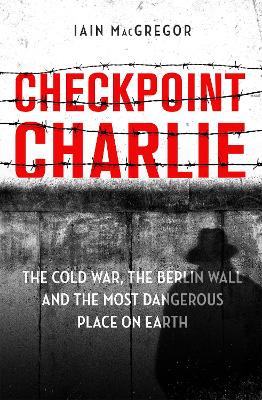 Checkpoint Charlie: The Cold War, the Berlin Wall and the Most Dangerous Place on Earth by Iain MacGregor