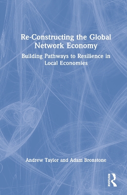 Re-Constructing the Global Network Economy: Building Pathways to Resilience in Local Economies by Andrew Taylor