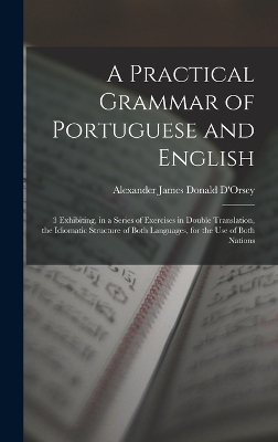 A Practical Grammar of Portuguese and English: 3 Exhibiting, in a Series of Exercises in Double Translation, the Idiomatic Structure of Both Languages, for the Use of Both Nations by Alexander James Donald D'Orsey