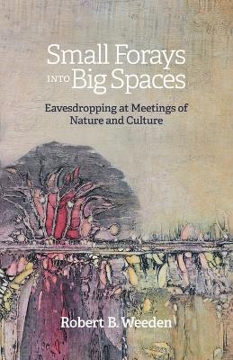 Small Forays Into Big Spaces: Eavesdropping at Meetings of Nature and Culture by Robert B Weeden