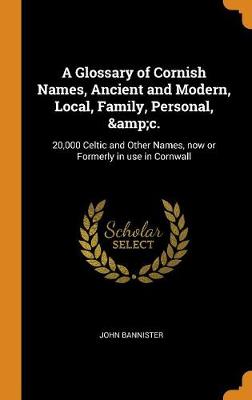 A Glossary of Cornish Names, Ancient and Modern, Local, Family, Personal, &c.: 20,000 Celtic and Other Names, Now or Formerly in Use in Cornwall by John Bannister
