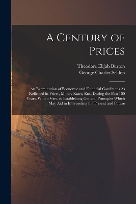 A Century of Prices: An Examination of Economic and Financial Conditions As Reflected in Prices, Money Rates, Etc., During the Past 100 Years, With a View to Establishing General Principles Which May Aid in Interpreting the Present and Future by Theodore Elijah Burton