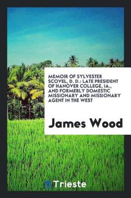 Memoir of Sylvester Scovel, D. D.: Late President of Hanover College, Ia., and Formerly Domestic Missionary and Missionary Agent in the West by James Wood