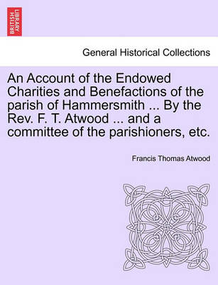 An Account of the Endowed Charities and Benefactions of the Parish of Hammersmith ... by the REV. F. T. Atwood ... and a Committee of the Parishioners, Etc. book