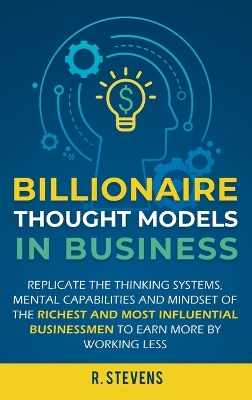 Billionaire Thought Models in Business: Replicate the thinking systems, mental capabilities and mindset of the Richest and Most Influential Businessmen to Earn More by Working Less book