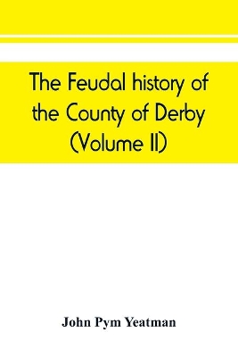 The feudal history of the County of Derby; (chiefly during the 11th, 12th, and 13th centuries) (Volume II) book