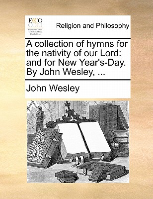 A Collection of Hymns for the Nativity of Our Lord: And for New Year's-Day. by John Wesley, ... by John Wesley