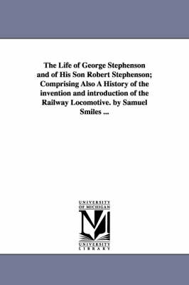 The Life of George Stephenson and of His Son Robert Stephenson; Comprising Also a History of the Invention and Introduction of the Railway Locomotive. by Samuel Smiles