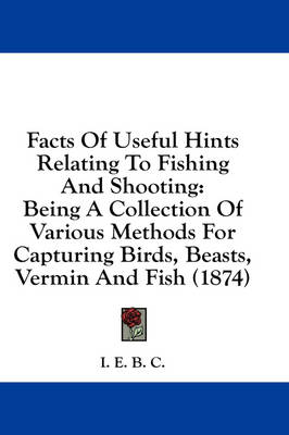Facts Of Useful Hints Relating To Fishing And Shooting: Being A Collection Of Various Methods For Capturing Birds, Beasts, Vermin And Fish (1874) by I E B C