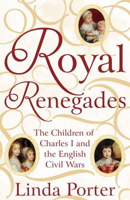 Royal Renegades: The Children of Charles I and the English Civil Wars by Linda Porter