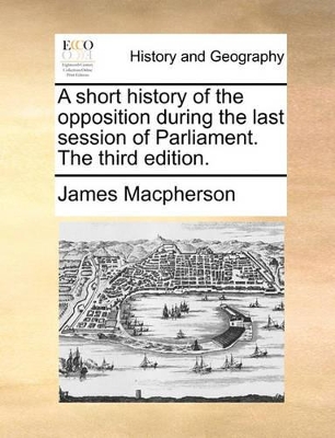 A Short History of the Opposition During the Last Session of Parliament. the Third Edition. by James MacPherson