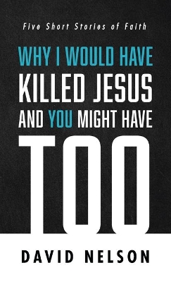 Why I Would Have Killed Jesus and You Might Have Too: Five Short Stories of Faith by David Nelson