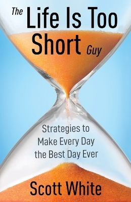 The Life Is Too Short Guy: Strategies to Make Every Day the Best Day Ever by Scott White