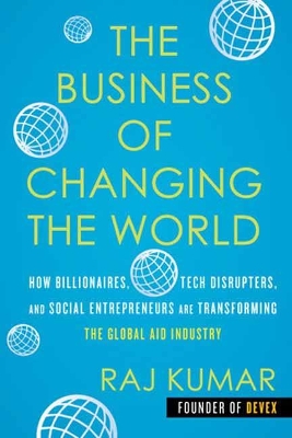 The Business of Changing the World: How Billionaires, Tech Disrupters, and Social Entrepreneurs Are Transforming the Global Aid Industry by Raj Kumar