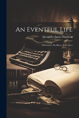 An Eventful Life: Adventures, Incidents, Inferences by Alexander James Harrison