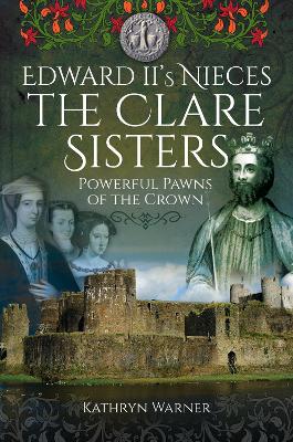 Edward II's Nieces: The Clare Sisters: Powerful Pawns of the Crown by Kathryn Warner