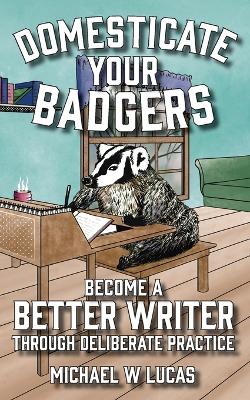 Domesticate Your Badgers: Become a Better Writer through Deliberate Practice by Michael W Lucas