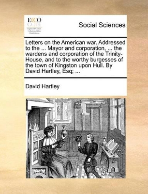 Letters on the American War. Addressed to the ... Mayor and Corporation, ... the Wardens and Corporation of the Trinity-House, and to the Worthy Burgesses of the Town of Kingston Upon Hull. by David Hartley, Esq; ... book