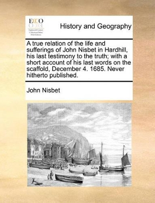 A True Relation of the Life and Sufferings of John Nisbet in Hardhill, His Last Testimony to the Truth; With a Short Account of His Last Words on the Scaffold, December 4. 1685. Never Hitherto Published. book