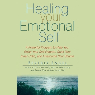 Healing Your Emotional Self: A Powerful Program to Help You Raise Your Self-Esteem, Quiet Your Inner Critic, and Overcome Your Shame by Beverly Engel