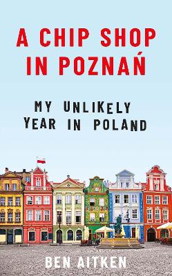 A Chip Shop in Poznan: My Unlikely Year in Poland by Ben Aitken