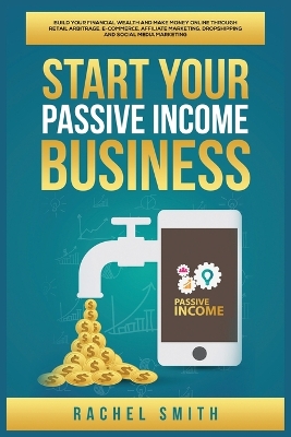 Start Your Passive Income Business: Build Your Financial Wealth and Make Money Online through Retail Arbitrage, E-Commerce, Affiliate Marketing, Dropshipping and Social Media Marketing by Rachel Smith