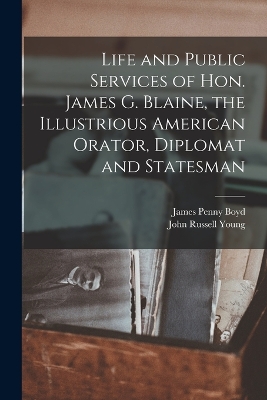 Life and Public Services of Hon. James G. Blaine, the Illustrious American Orator, Diplomat and Statesman by James Penny Boyd