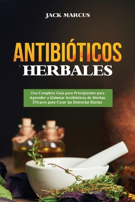 Antibióticos Herbales: Una Completa Guía para Principiantes para Aprender a Elaborar Antibióticos de Hierbas Eficaces para Curar las Dolencias Diarias book