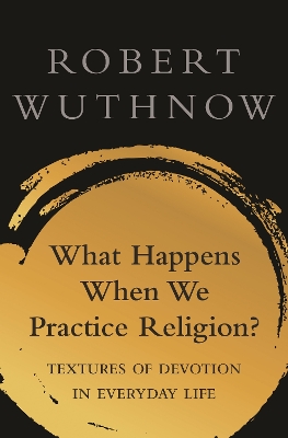 What Happens When We Practice Religion?: Textures of Devotion in Everyday Life by Robert Wuthnow