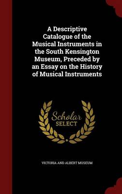 A Descriptive Catalogue of the Musical Instruments in the South Kensington Museum, Preceded by an Essay on the History of Musical Instruments by Victoria and Albert Museum