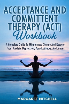 Acceptance and Committent Therapy (Act) Workbook: A Complete Guide to Mindfulness Change and Recover from Anxiety, Depression, Panick Attacks, and Anger book