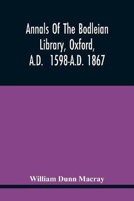 Annals Of The Bodleian Library, Oxford, A.D. 1598-A.D. 1867: With A Preliminary Notice Of The Earlier Library Founded In The Fourteenth Century by William Dunn Macray