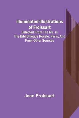 Illuminated illustrations of Froissart; Selected from the ms. in the Bibliothèque royale, Paris, and from other sources book