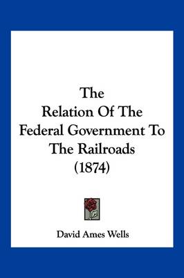 The Relation Of The Federal Government To The Railroads (1874) by David Ames Wells