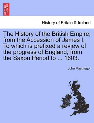 The History of the British Empire, from the Accession of James I. to Which Is Prefixed a Review of the Progress of England, from the Saxon Period to 1603 by John MacGregor