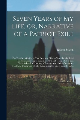 Seven Years of My Life, or, Narrative of a Patriot Exile [microform]: Who Together With Eighty-two American Citizens Were Illegally Tried for Rebellion in Upper Canada in 1838, and Transported to Van Dieman's Land: Comprising a True Account of Our... book