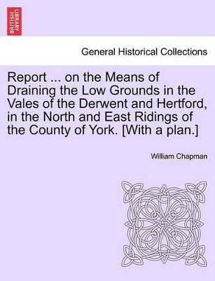 Report ... on the Means of Draining the Low Grounds in the Vales of the Derwent and Hertford, in the North and East Ridings of the County of York. [with a Plan.] book