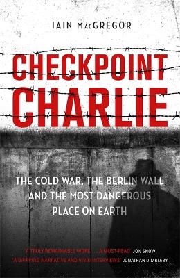 Checkpoint Charlie: The Cold War, the Berlin Wall and the Most Dangerous Place on Earth by Iain MacGregor