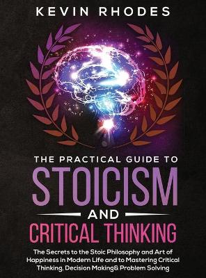 The Practical Guide to Stoicism and Critical Thinking: The Secrets to the Stoic Philosophy and Art of Happiness in Modern Life and to Mastering Critical Thinking, Decision Making and Problem Solving by Kevin Rhodes