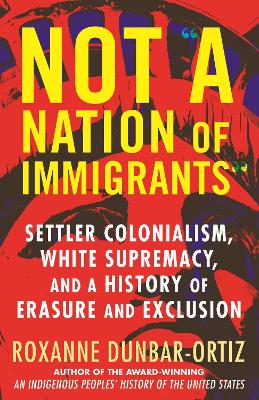 Not A Nation of Immigrants: Settler Colonialism, White Supremacy, and a History of Erasure and Exclusion by Roxanne Dunbar-Ortiz