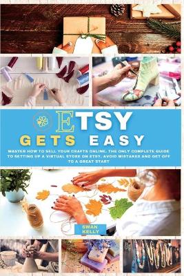 Etsy Gets Easy: Master How to Sell your Crafts Online. The Only Complete Guide to Setting Up a Virtual Store on Etsy. Avoid Mistakes and Get Off to a Great Start book