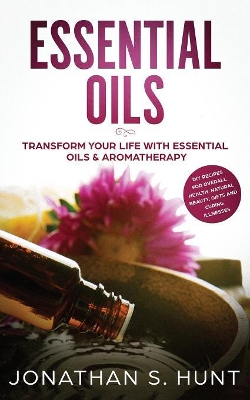 Essential Oils: Transform your Life with Essential Oils & Aromatherapy. DIY Recipes for Overall Health, Natural Beauty, Gifts and Curing Illnesses by Jonathan S Hunt