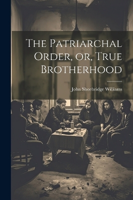 The Patriarchal Order, or, True Brotherhood by John Shoebridge Williams