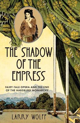 The Shadow of the Empress: Fairy-Tale Opera and the End of the Habsburg Monarchy by Larry Wolff