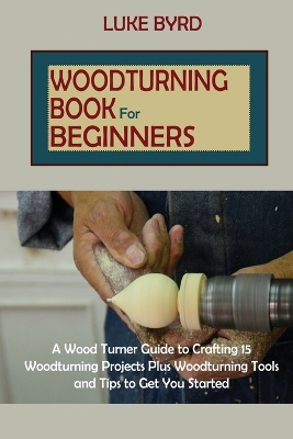 Woodturning Book for Beginners: A Wood Turner Guide to Crafting 15 Woodturning Projects Plus Woodturning Tools and Tips to Get You Started by Luke Byrd